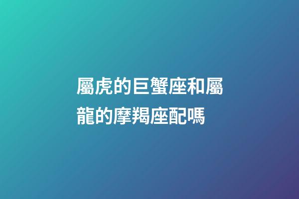 屬虎的巨蟹座和屬龍的摩羯座配嗎-第1張-星座運勢-玄機派