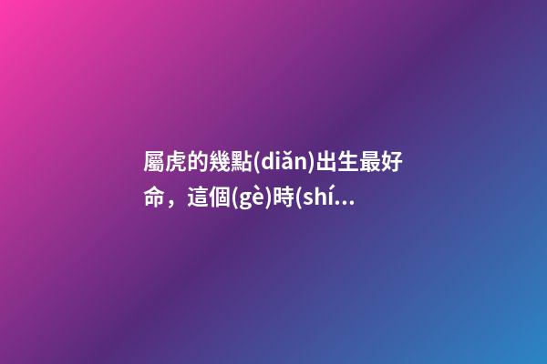 屬虎的幾點(diǎn)出生最好命，這個(gè)時(shí)間段出生的將衣食無(wú)憂