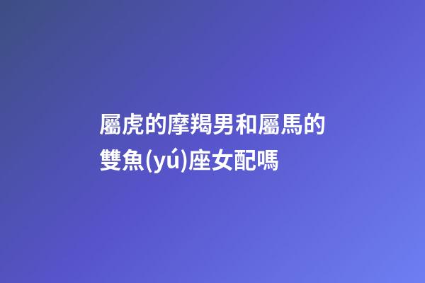 屬虎的摩羯男和屬馬的雙魚(yú)座女配嗎