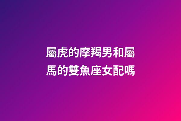 屬虎的摩羯男和屬馬的雙魚座女配嗎