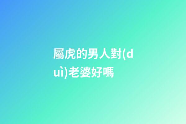 屬虎的男人對(duì)老婆好嗎