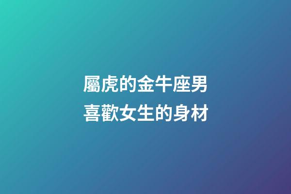屬虎的金牛座男喜歡女生的身材-第1張-星座運勢-玄機派