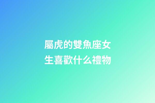 屬虎的雙魚座女生喜歡什么禮物-第1張-星座運勢-玄機派