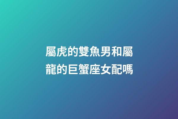屬虎的雙魚男和屬龍的巨蟹座女配嗎-第1張-星座運勢-玄機派