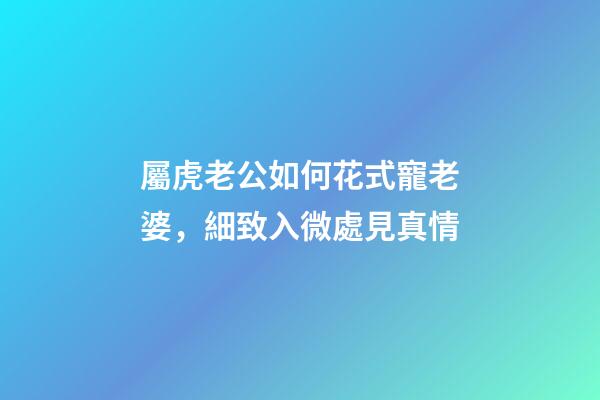 屬虎老公如何花式寵老婆，細致入微處見真情