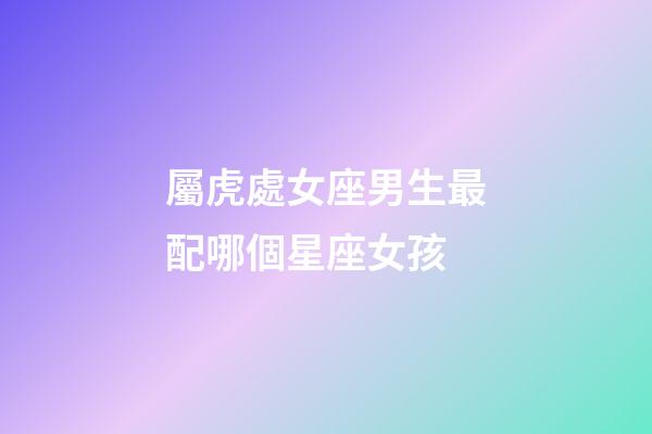 屬虎處女座男生最配哪個星座女孩-第1張-星座運勢-玄機派