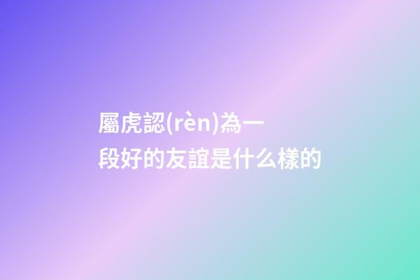屬虎認(rèn)為一段好的友誼是什么樣的