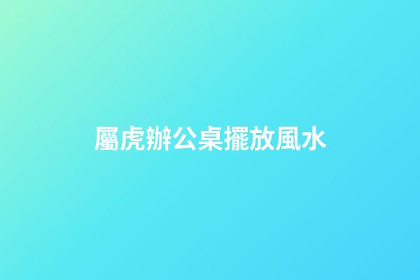屬虎辦公桌擺放風水