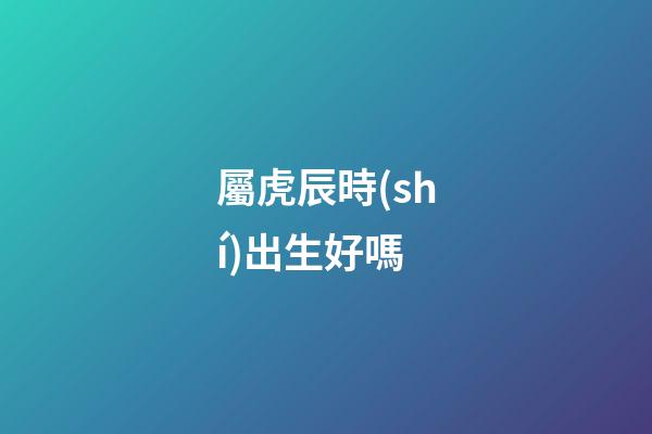 屬虎辰時(shí)出生好嗎