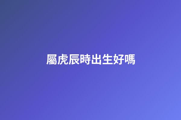 屬虎辰時出生好嗎