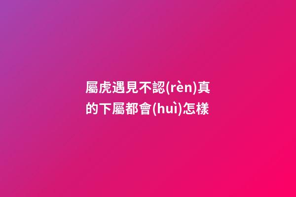 屬虎遇見不認(rèn)真的下屬都會(huì)怎樣