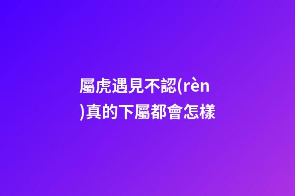 屬虎遇見不認(rèn)真的下屬都會怎樣