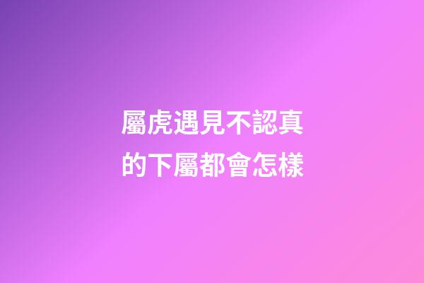 屬虎遇見不認真的下屬都會怎樣