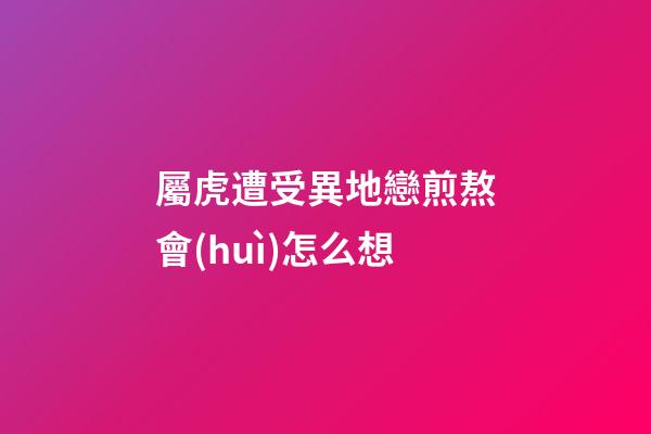 屬虎遭受異地戀煎熬會(huì)怎么想