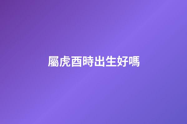屬虎酉時出生好嗎