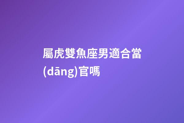 屬虎雙魚座男適合當(dāng)官嗎-第1張-星座運勢-玄機(jī)派