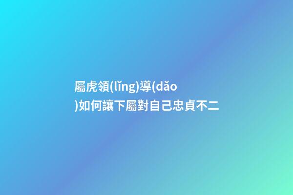 屬虎領(lǐng)導(dǎo)如何讓下屬對自己忠貞不二