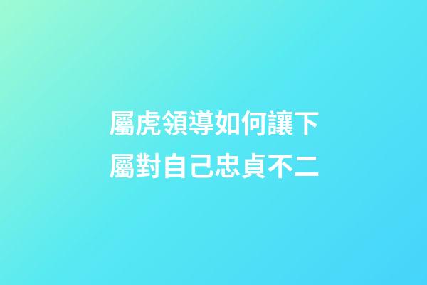 屬虎領導如何讓下屬對自己忠貞不二