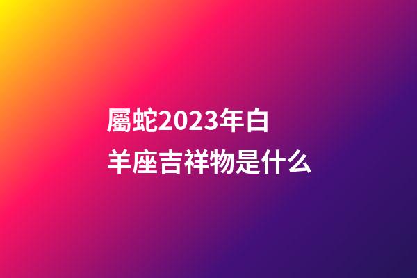 屬蛇2023年白羊座吉祥物是什么-第1張-星座運勢-玄機派