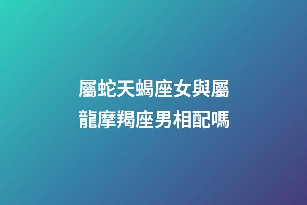 屬蛇天蝎座女與屬龍摩羯座男相配嗎-第1張-星座運勢-玄機派