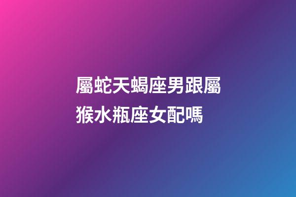屬蛇天蝎座男跟屬猴水瓶座女配嗎-第1張-星座運勢-玄機派