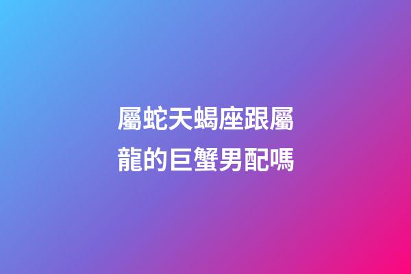 屬蛇天蝎座跟屬龍的巨蟹男配嗎-第1張-星座運勢-玄機派