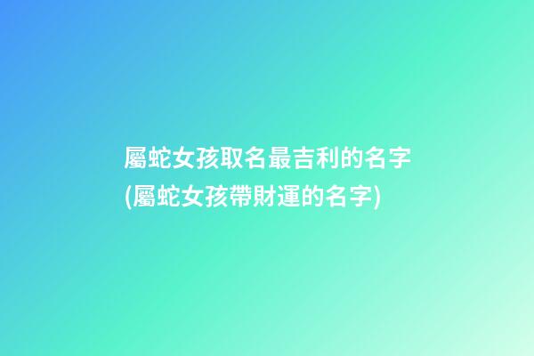 屬蛇女孩取名最吉利的名字(屬蛇女孩帶財運的名字)