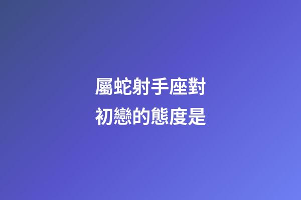 屬蛇射手座對初戀的態度是-第1張-星座運勢-玄機派