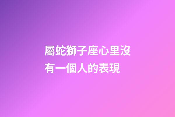 屬蛇獅子座心里沒有一個人的表現-第1張-星座運勢-玄機派