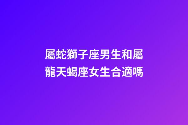 屬蛇獅子座男生和屬龍天蝎座女生合適嗎-第1張-星座運勢-玄機派