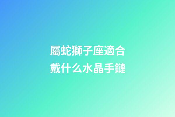 屬蛇獅子座適合戴什么水晶手鏈-第1張-星座運勢-玄機派