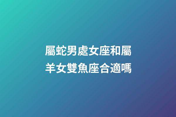 屬蛇男處女座和屬羊女雙魚座合適嗎-第1張-星座運勢-玄機派
