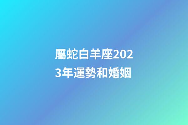 屬蛇白羊座2023年運勢和婚姻-第1張-星座運勢-玄機派