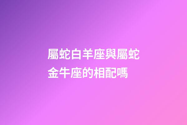 屬蛇白羊座與屬蛇金牛座的相配嗎-第1張-星座運勢-玄機派