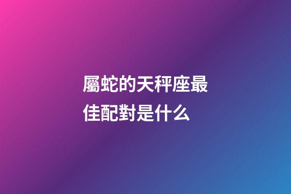 屬蛇的天秤座最佳配對是什么-第1張-星座運勢-玄機派
