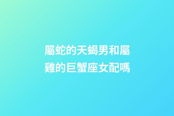 屬蛇的天蝎男和屬雞的巨蟹座女配嗎-第1張-星座運勢-玄機派