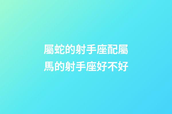 屬蛇的射手座配屬馬的射手座好不好-第1張-星座運勢-玄機派