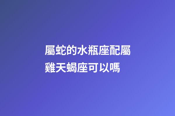 屬蛇的水瓶座配屬雞天蝎座可以嗎-第1張-星座運(yùn)勢(shì)-玄機(jī)派