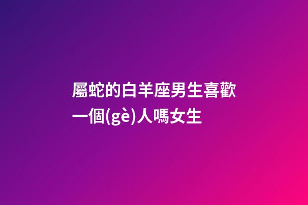 屬蛇的白羊座男生喜歡一個(gè)人嗎女生-第1張-星座運(yùn)勢(shì)-玄機(jī)派