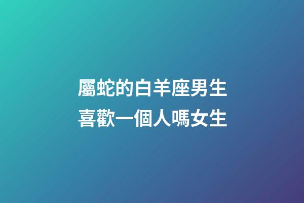 屬蛇的白羊座男生喜歡一個人嗎女生-第1張-星座運勢-玄機派