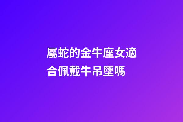 屬蛇的金牛座女適合佩戴牛吊墜嗎-第1張-星座運勢-玄機派