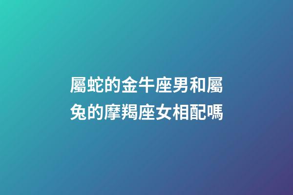 屬蛇的金牛座男和屬兔的摩羯座女相配嗎-第1張-星座運勢-玄機派