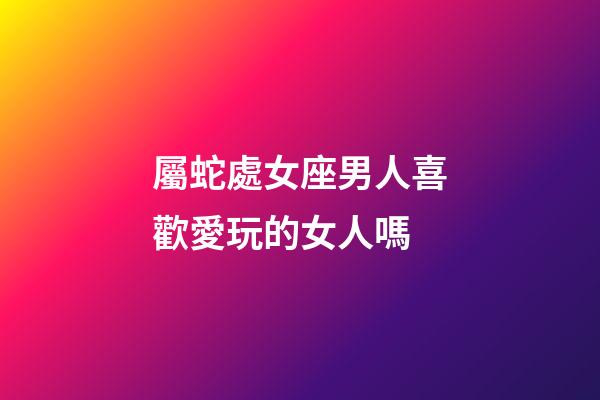 屬蛇處女座男人喜歡愛玩的女人嗎-第1張-星座運勢-玄機派