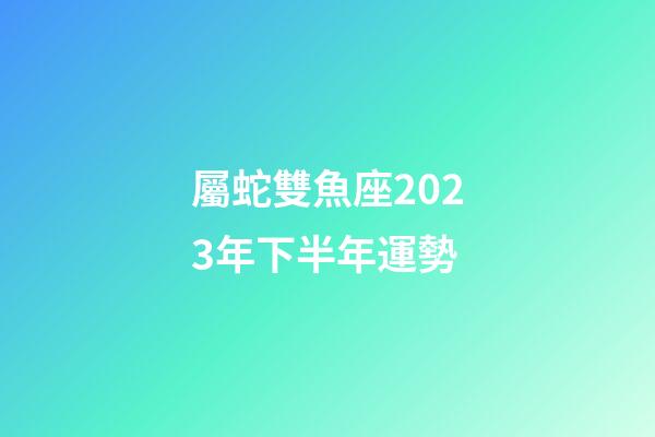 屬蛇雙魚座2023年下半年運勢-第1張-星座運勢-玄機派