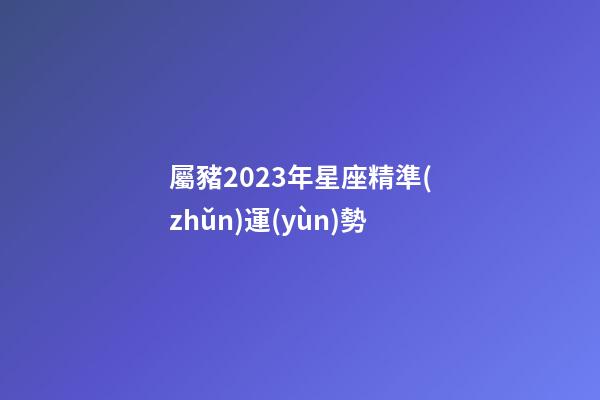 屬豬2023年星座精準(zhǔn)運(yùn)勢-第1張-星座運(yùn)勢-玄機(jī)派