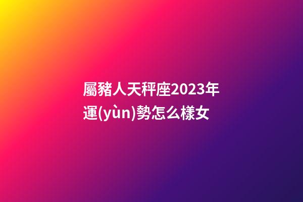 屬豬人天秤座2023年運(yùn)勢怎么樣女-第1張-星座運(yùn)勢-玄機(jī)派