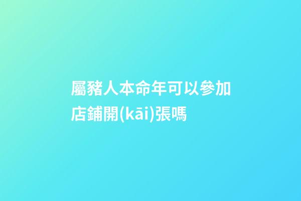 屬豬人本命年可以參加店鋪開(kāi)張嗎