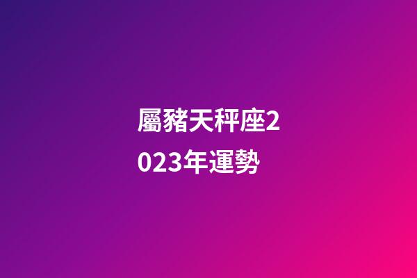 屬豬天秤座2023年運勢-第1張-星座運勢-玄機派