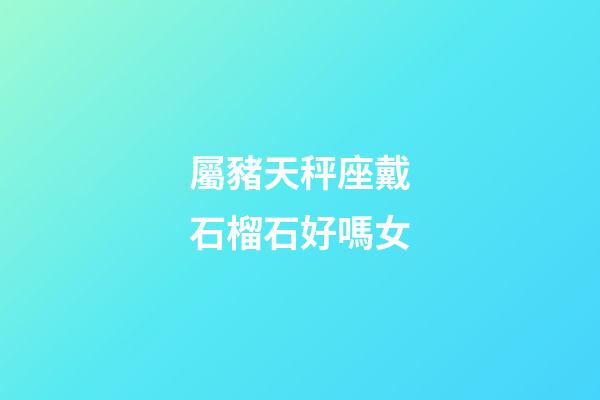 屬豬天秤座戴石榴石好嗎女