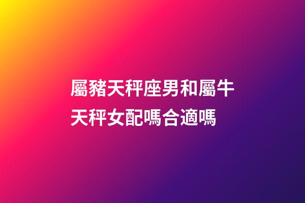 屬豬天秤座男和屬牛天秤女配嗎合適嗎-第1張-星座運勢-玄機派